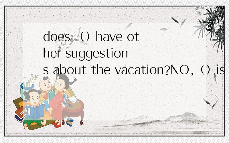 does （）have other suggestions about the vacation?NO,（）is hap