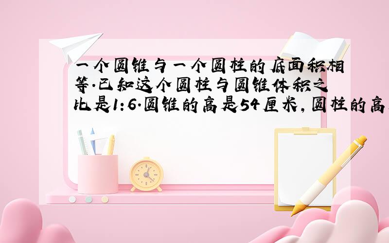 一个圆锥与一个圆柱的底面积相等.已知这个圆柱与圆锥体积之比是1:6.圆锥的高是54厘米,圆柱的高是（）厘