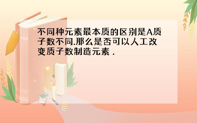 不同种元素最本质的区别是A质子数不同.那么是否可以人工改变质子数制造元素 .