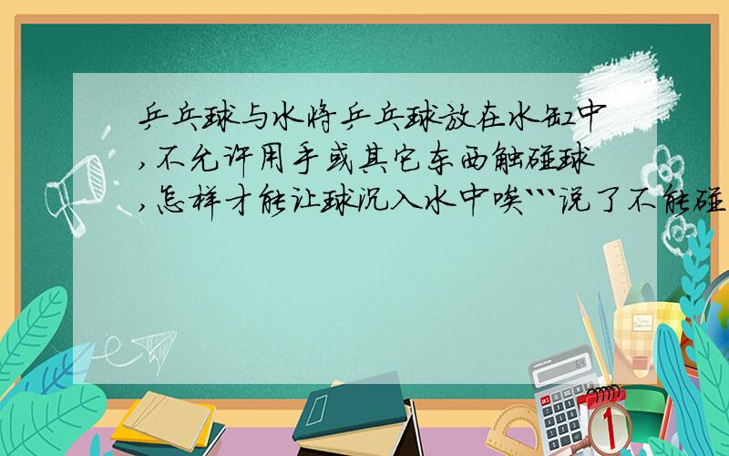 乒乓球与水将乒乓球放在水缸中,不允许用手或其它东西触碰球,怎样才能让球沉入水中唉```说了不能碰到球``` 另外,再问个