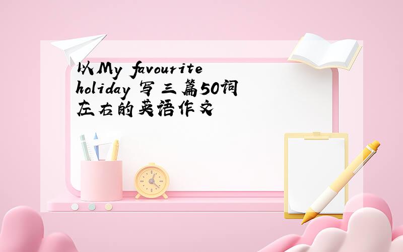 以My favourite holiday 写三篇50词左右的英语作文