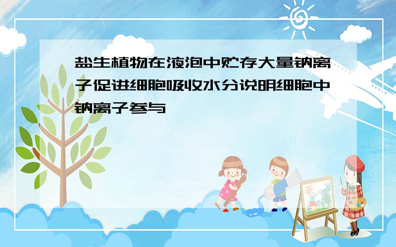 盐生植物在液泡中贮存大量钠离子促进细胞吸收水分说明细胞中钠离子参与