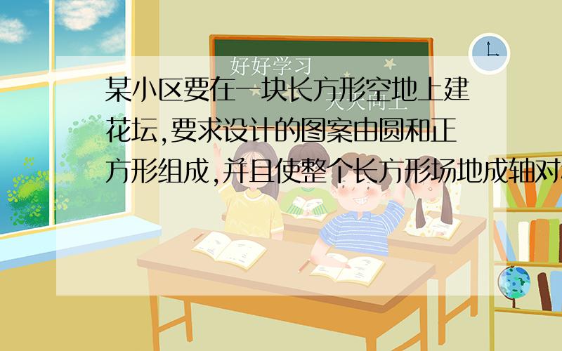 某小区要在一块长方形空地上建花坛,要求设计的图案由圆和正方形组成,并且使整个长方形场地成轴对称