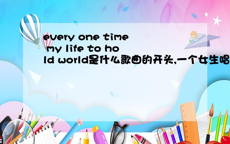 every one time my life to hold world是什么歌曲的开头,一个女生唱的,非常好听