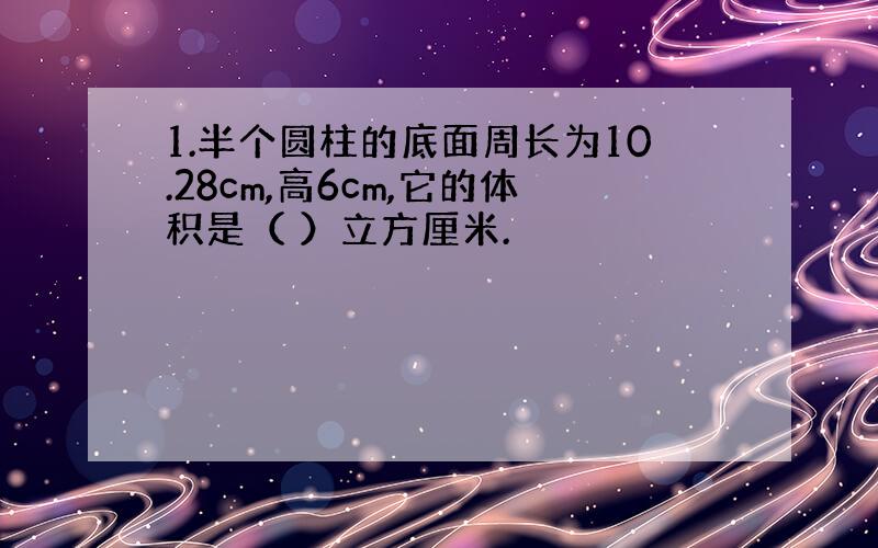 1.半个圆柱的底面周长为10.28cm,高6cm,它的体积是（ ）立方厘米.