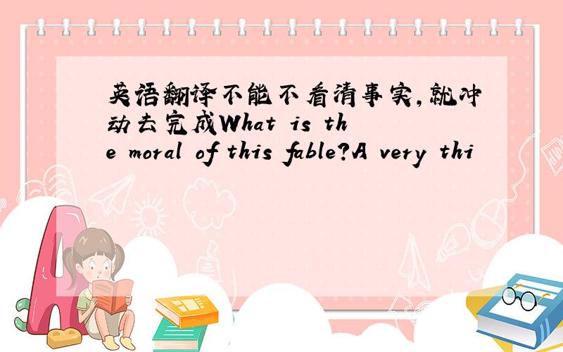 英语翻译不能不看清事实,就冲动去完成What is the moral of this fable?A very thi