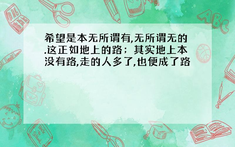 希望是本无所谓有,无所谓无的.这正如地上的路；其实地上本没有路,走的人多了,也便成了路