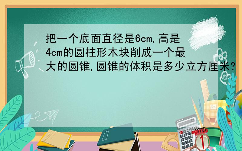 把一个底面直径是6cm,高是4cm的圆柱形木块削成一个最大的圆锥,圆锥的体积是多少立方厘米?