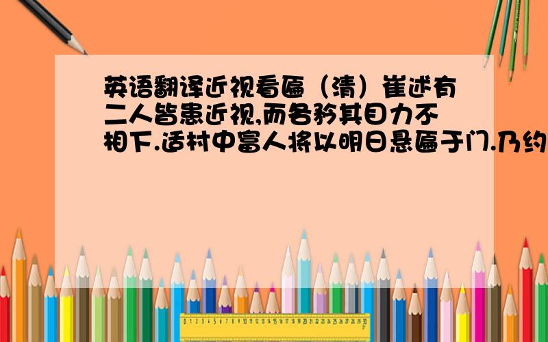 英语翻译近视看匾（清）崔述有二人皆患近视,而各矜其目力不相下.适村中富人将以明日悬匾于门.乃约次日同至其门,读匾上字以验