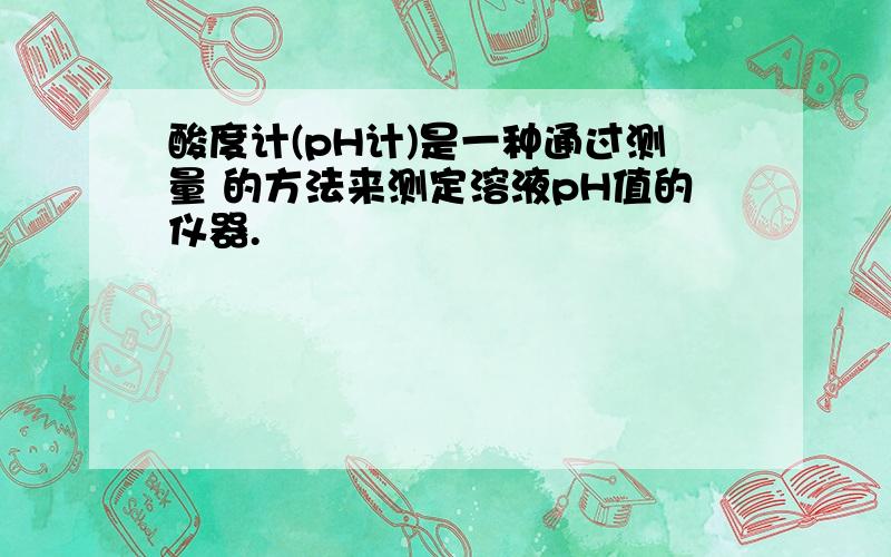 酸度计(pH计)是一种通过测量 的方法来测定溶液pH值的仪器.