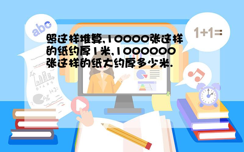 照这样堆算,10000张这样的纸约厚1米,1000000张这样的纸大约厚多少米.