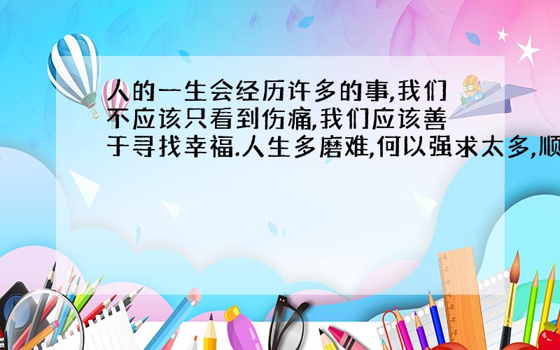 人的一生会经历许多的事,我们不应该只看到伤痛,我们应该善于寻找幸福.人生多磨难,何以强求太多,顺其自然,你会发现生活并不