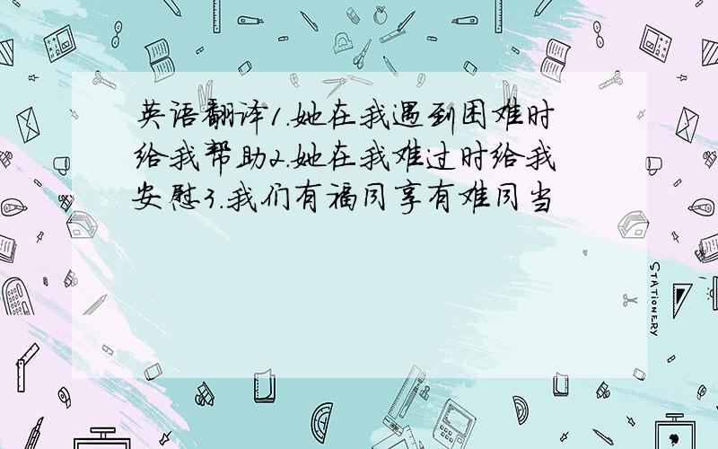 英语翻译1.她在我遇到困难时给我帮助2.她在我难过时给我安慰3.我们有福同享有难同当