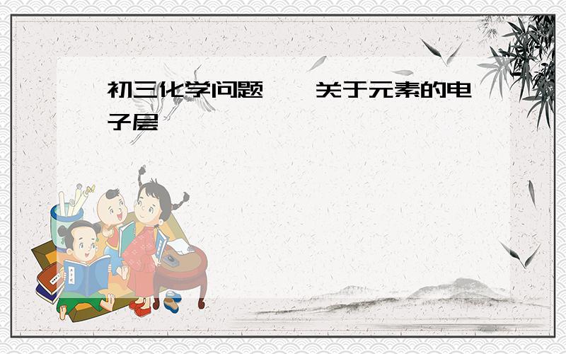 初三化学问题——关于元素的电子层