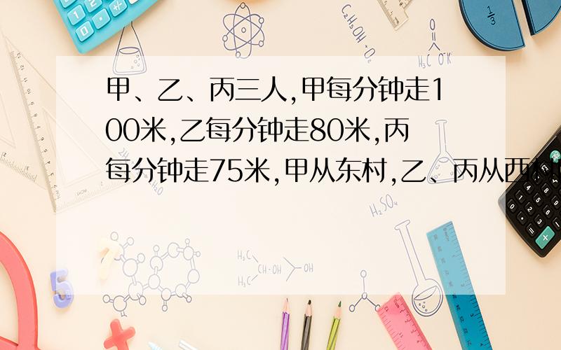 甲、乙、丙三人,甲每分钟走100米,乙每分钟走80米,丙每分钟走75米,甲从东村,乙、丙从西村同时出发,