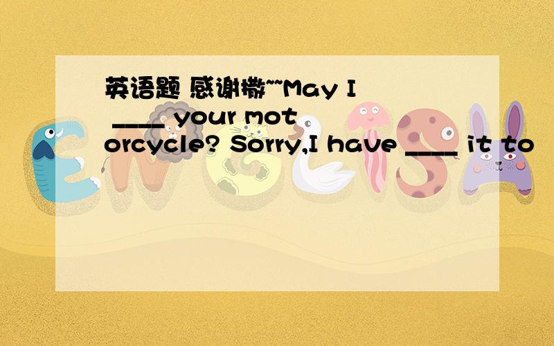 英语题 感谢撒~~May I ____ your motorcycle? Sorry,I have ____ it to