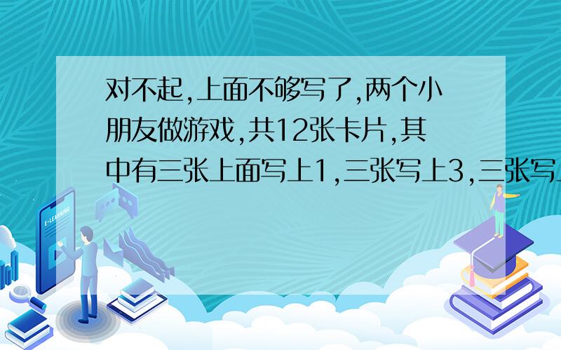 对不起,上面不够写了,两个小朋友做游戏,共12张卡片,其中有三张上面写上1,三张写上3,三张写上5,三张写上7,你能否从