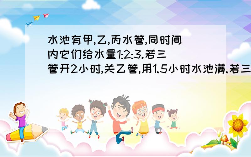 水池有甲,乙,丙水管,同时间内它们给水量1:2:3.若三管开2小时,关乙管,用1.5小时水池满.若三管同开,几小时满