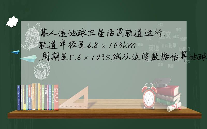 某人造地球卫星沿圆轨道运行，轨道半径是6.8×103km，周期是5.6×103s，试从这些数据估算地球的质量G=6.67