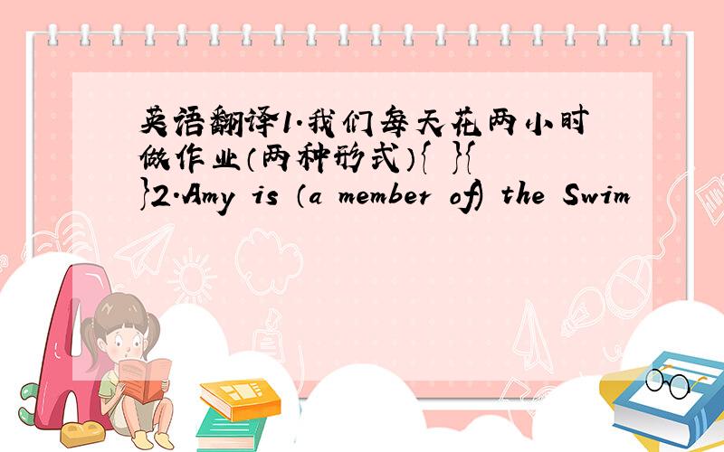 英语翻译1.我们每天花两小时做作业（两种形式）{ }{ }2.Amy is （a member of) the Swim