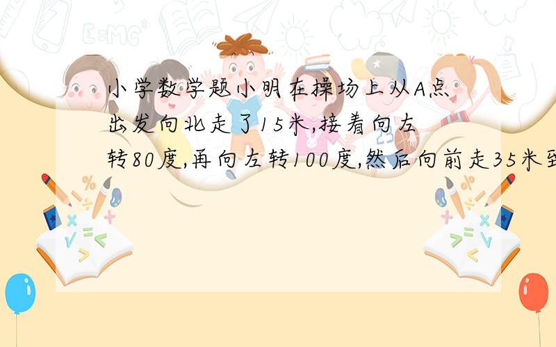 小学数学题小明在操场上从A点出发向北走了15米,接着向左转80度,再向左转100度,然后向前走35米到达B点,