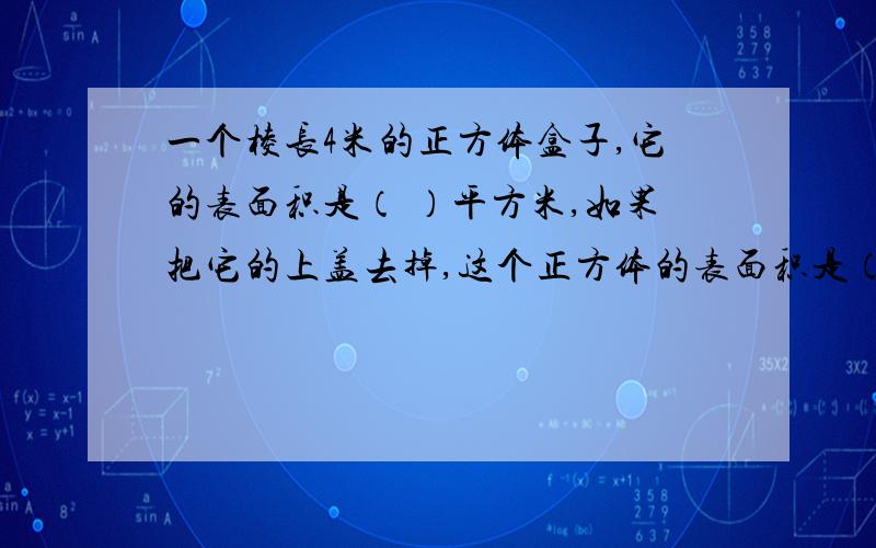 一个棱长4米的正方体盒子,它的表面积是（ ）平方米,如果把它的上盖去掉,这个正方体的表面积是（ ）平方