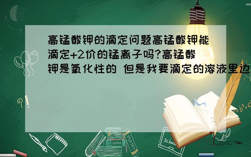 高锰酸钾的滴定问题高锰酸钾能滴定+2价的锰离子吗?高锰酸钾是氧化性的 但是我要滴定的溶液里边有还原性的酸存在 高锰酸钾还