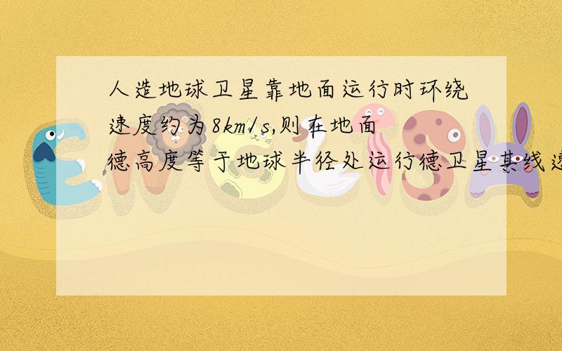 人造地球卫星靠地面运行时环绕速度约为8km/s,则在地面德高度等于地球半径处运行德卫星其线速度大小为?