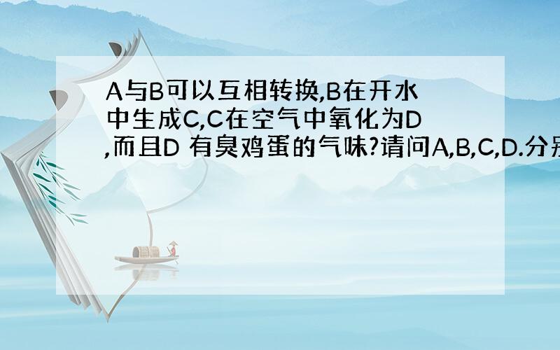 A与B可以互相转换,B在开水中生成C,C在空气中氧化为D,而且D 有臭鸡蛋的气味?请问A,B,C,D.分别是什么?