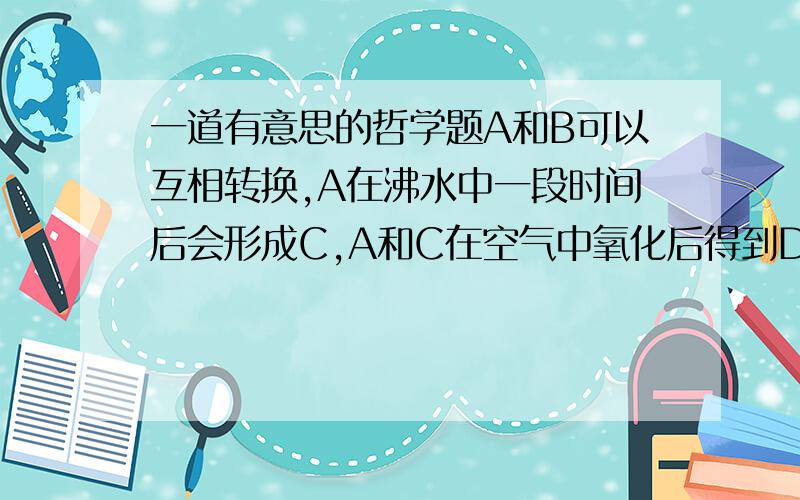 一道有意思的哲学题A和B可以互相转换,A在沸水中一段时间后会形成C,A和C在空气中氧化后得到D请问A.B.C.D是什么?