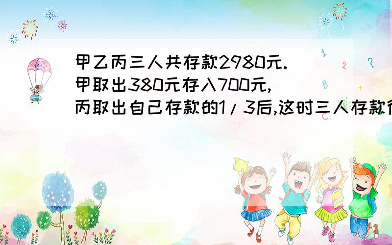 甲乙丙三人共存款2980元.甲取出380元存入700元,丙取出自己存款的1/3后,这时三人存款得比...