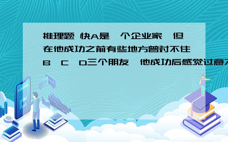 推理题 快A是一个企业家,但在他成功之前有些地方曾对不住B,C,D三个朋友,他成功后感觉过意不去,就约这三人出来玩,可是