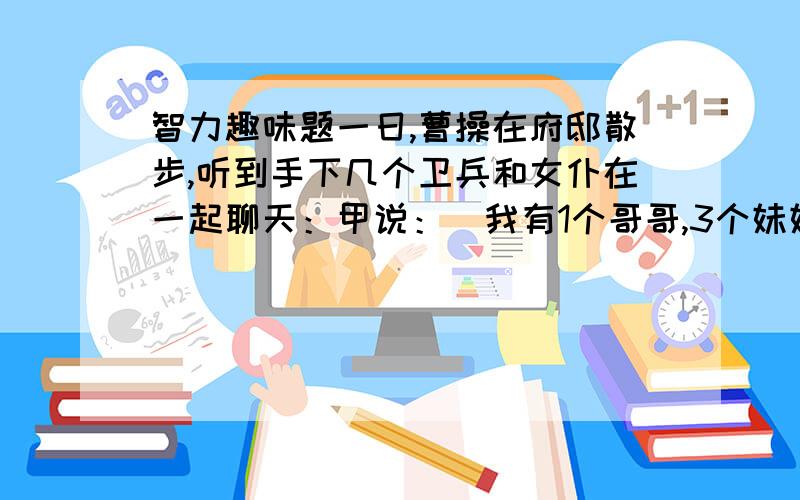 智力趣味题一日,曹操在府邸散步,听到手下几个卫兵和女仆在一起聊天：甲说：[我有1个哥哥,3个妹妹.] 乙说：[我有2个哥