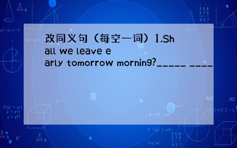 改同义句（每空一词）1.Shall we leave early tomorrow morning?_____ ____