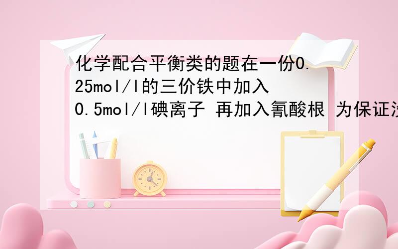 化学配合平衡类的题在一份0.25mol/l的三价铁中加入0.5mol/l碘离子 再加入氰酸根 为保证没有碘单质析出 请问