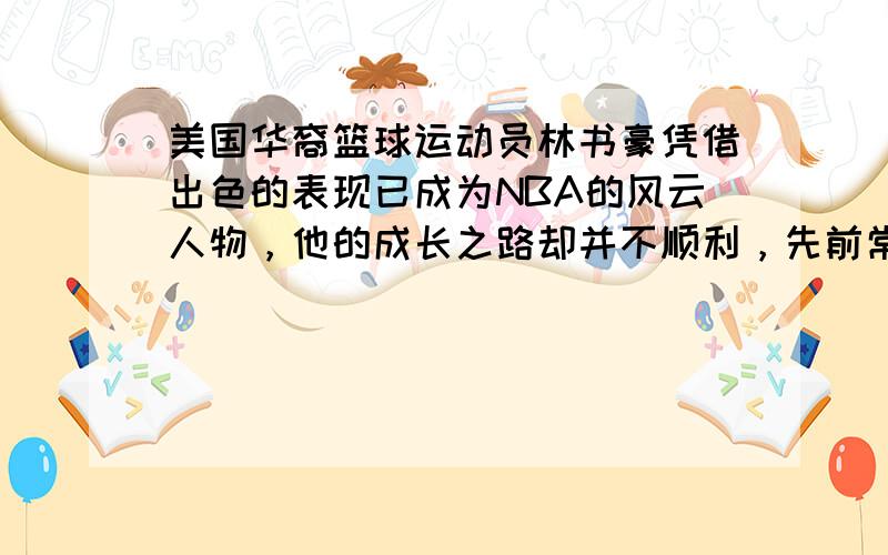 美国华裔篮球运动员林书豪凭借出色的表现已成为NBA的风云人物，他的成长之路却并不顺利，先前常被投来异样的眼光。在美国，不