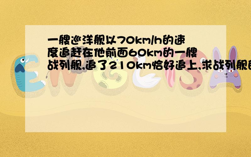 一艘巡洋舰以70km/h的速度追赶在他前面60km的一艘战列舰,追了210km恰好追上,求战列舰的速度