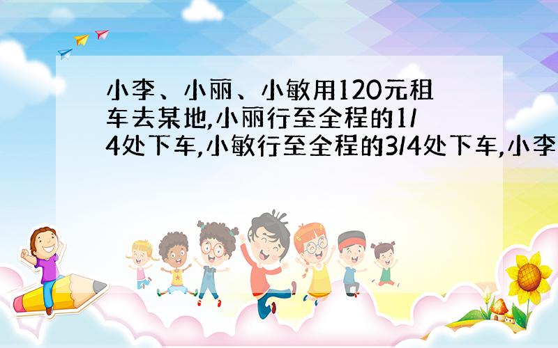 小李、小丽、小敏用120元租车去某地,小丽行至全程的1/4处下车,小敏行至全程的3/4处下车,小李到终点下车,求小敏应付