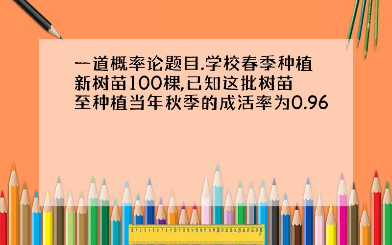 一道概率论题目.学校春季种植新树苗100棵,已知这批树苗至种植当年秋季的成活率为0.96