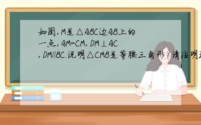 如图,M是△ABC边AB上的一点,AM=CM,DM⊥AC,DM//BC.说明△CMB是等腰三角形(请注明理由）