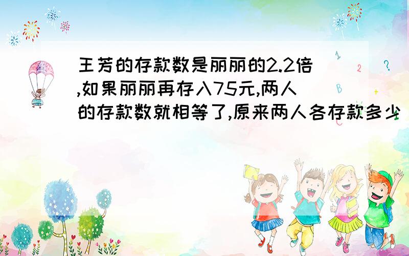 王芳的存款数是丽丽的2.2倍,如果丽丽再存入75元,两人的存款数就相等了,原来两人各存款多少