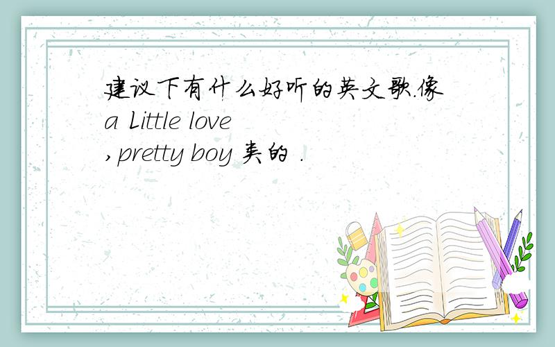 建议下有什么好听的英文歌.像a Little love ,pretty boy 类的 .