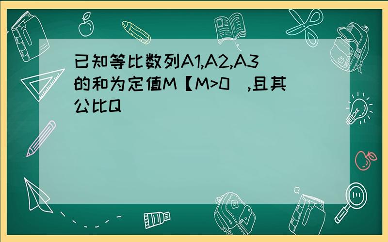 已知等比数列A1,A2,A3的和为定值M【M>0],且其公比Q