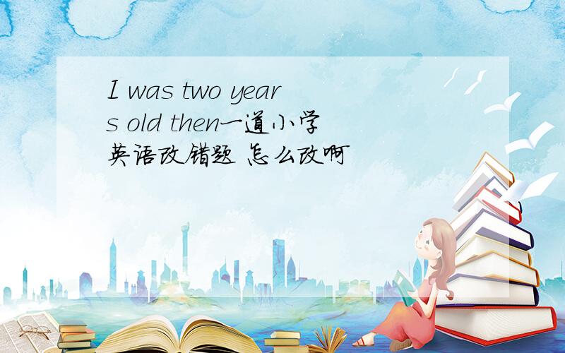 I was two years old then一道小学英语改错题 怎么改啊