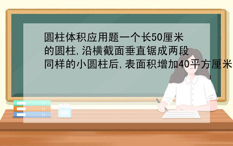 圆柱体积应用题一个长50厘米的圆柱,沿横截面垂直锯成两段同样的小圆柱后,表面积增加40平方厘米,求原来这跟圆柱的体积.