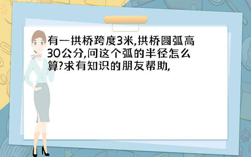 有一拱桥跨度3米,拱桥圆弧高30公分,问这个弧的半径怎么算?求有知识的朋友帮助,