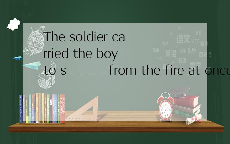 The soldier carried the boy to s____from the fire at once ,s