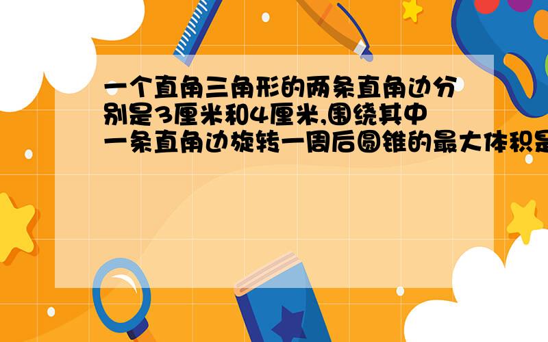 一个直角三角形的两条直角边分别是3厘米和4厘米,围绕其中一条直角边旋转一周后圆锥的最大体积是多少?