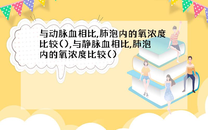 与动脉血相比,肺泡内的氧浓度比较(),与静脉血相比,肺泡内的氧浓度比较()