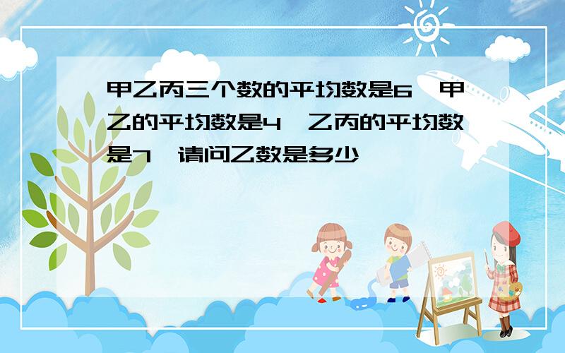 甲乙丙三个数的平均数是6,甲乙的平均数是4,乙丙的平均数是7,请问乙数是多少